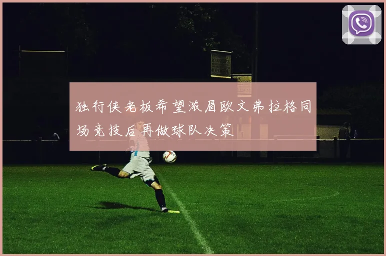 独行侠老板希望浓眉欧文弗拉格同场竞技后再做球队决策