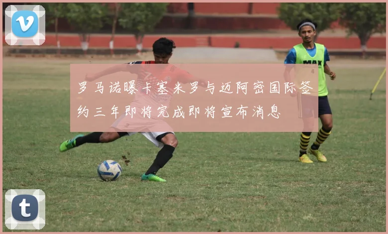 罗马诺曝卡塞米罗与迈阿密国际签约三年即将完成即将宣布消息