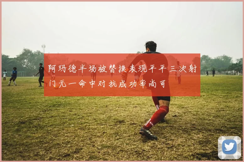 阿玛德半场被替换表现平平三次射门无一命中对抗成功率尚可