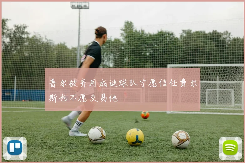 普尔被弃用成谜球队宁愿信任费尔斯也不愿交易他