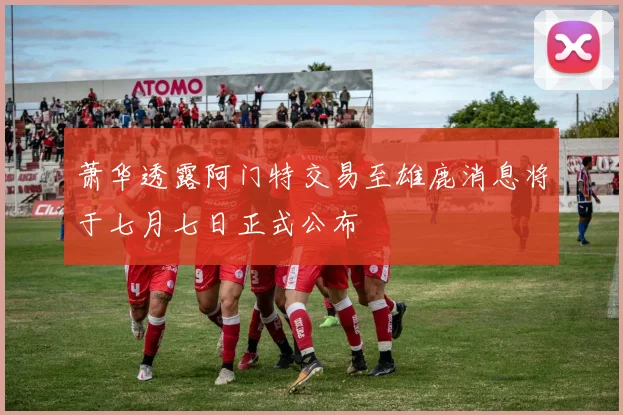 萧华透露阿门特交易至雄鹿消息将于七月七日正式公布