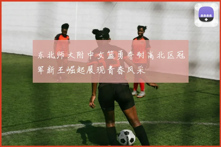 东北师大附中女篮勇夺耐高北区冠军新王崛起展现青春风采