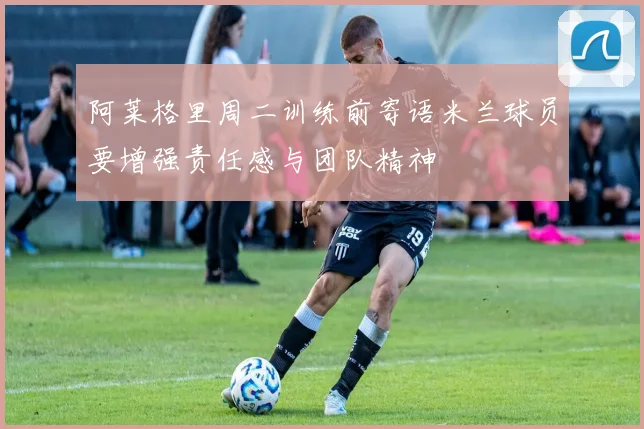 阿莱格里周二训练前寄语米兰球员要增强责任感与团队精神
