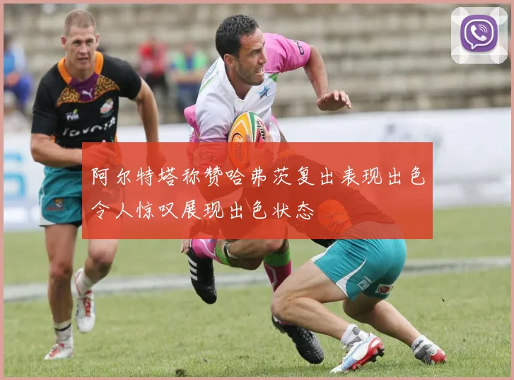 阿尔特塔称赞哈弗茨复出表现出色令人惊叹展现出色状态