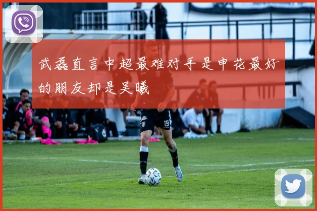 武磊直言中超最难对手是申花最好的朋友却是吴曦