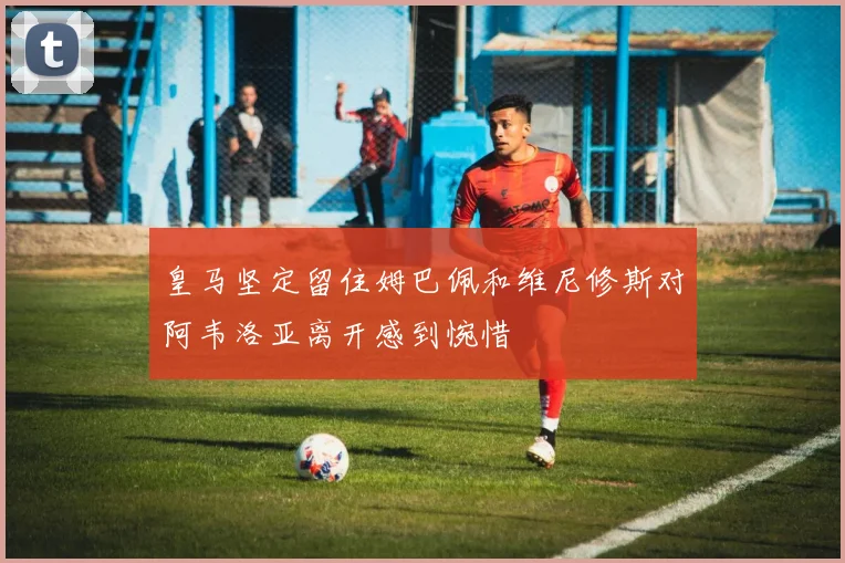 皇马坚定留住姆巴佩和维尼修斯对阿韦洛亚离开感到惋惜