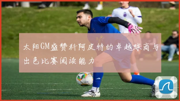 太阳GM盛赞科阿皮特的卓越球商与出色比赛阅读能力