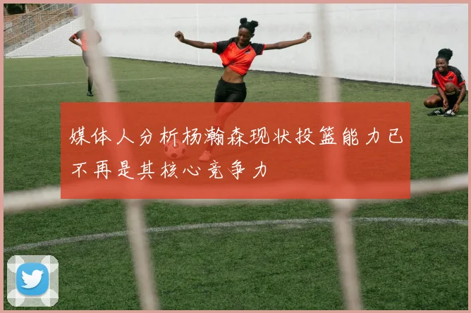 媒体人分析杨瀚森现状投篮能力已不再是其核心竞争力