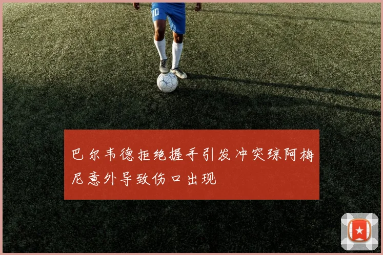 巴尔韦德拒绝握手引发冲突琼阿梅尼意外导致伤口出现