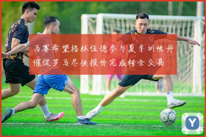 马赛希望格林伍德参与夏季训练并催促罗马尽快报价完成转会交易