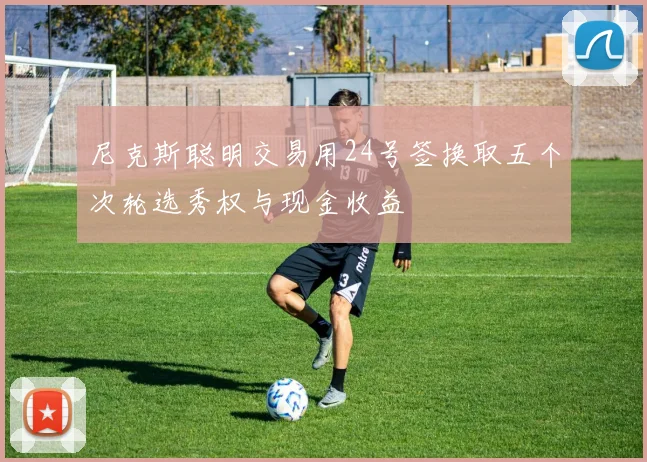 尼克斯聪明交易用24号签换取五个次轮选秀权与现金收益