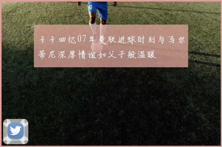卡卡回忆07年曼联进球时刻与马尔蒂尼深厚情谊如父子般温暖
