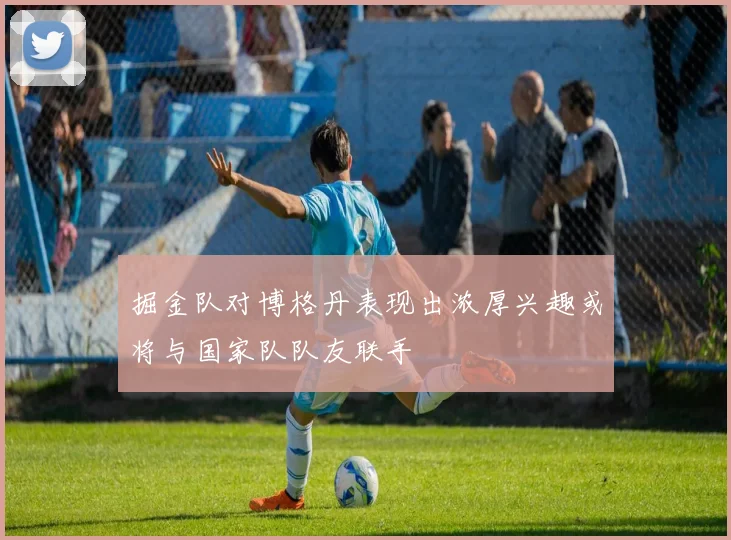 掘金队对博格丹表现出浓厚兴趣或将与国家队队友联手