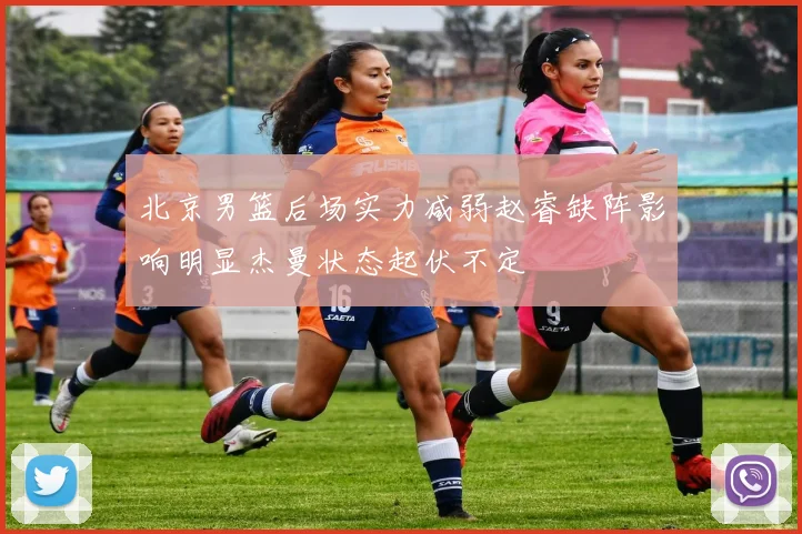北京男篮后场实力减弱赵睿缺阵影响明显杰曼状态起伏不定