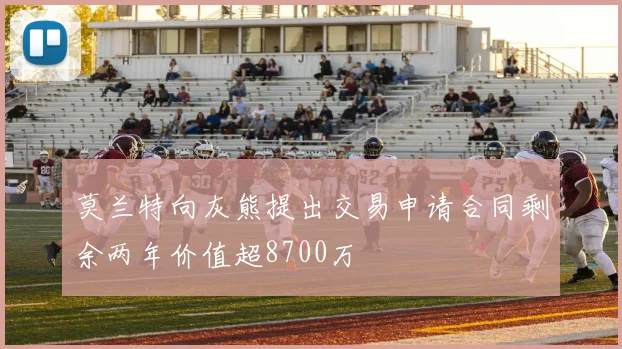 莫兰特向灰熊提出交易申请合同剩余两年价值超8700万