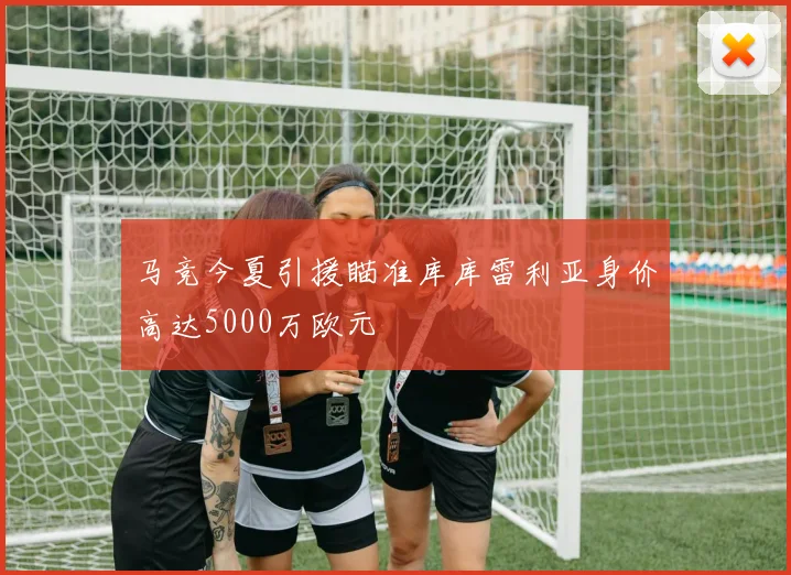 马竞今夏引援瞄准库库雷利亚身价高达5000万欧元