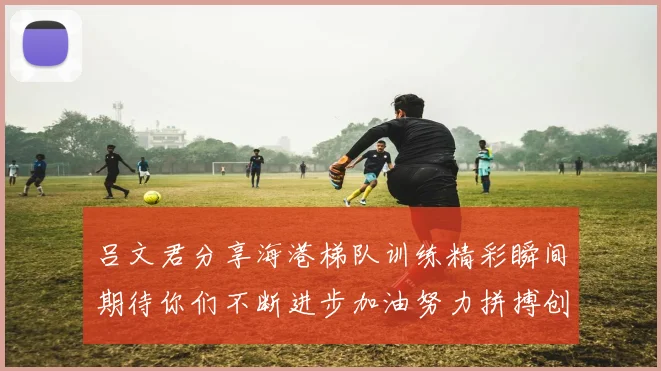 吕文君分享海港梯队训练精彩瞬间期待你们不断进步加油努力拼搏创造辉煌