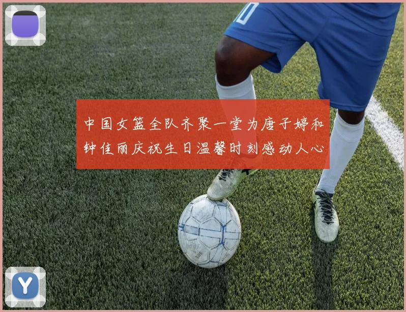 中国女篮全队齐聚一堂为唐子婷和钟佳丽庆祝生日温馨时刻感动人心
