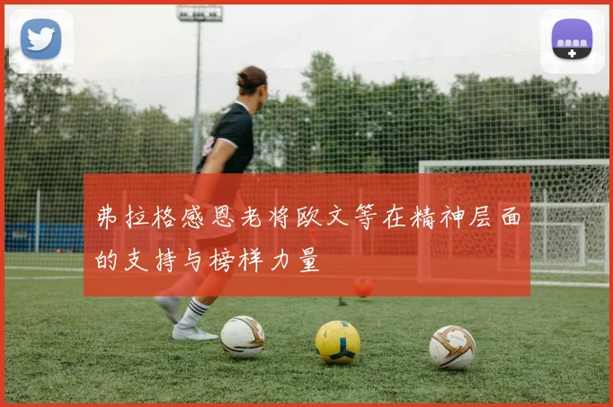 弗拉格感恩老将欧文等在精神层面的支持与榜样力量