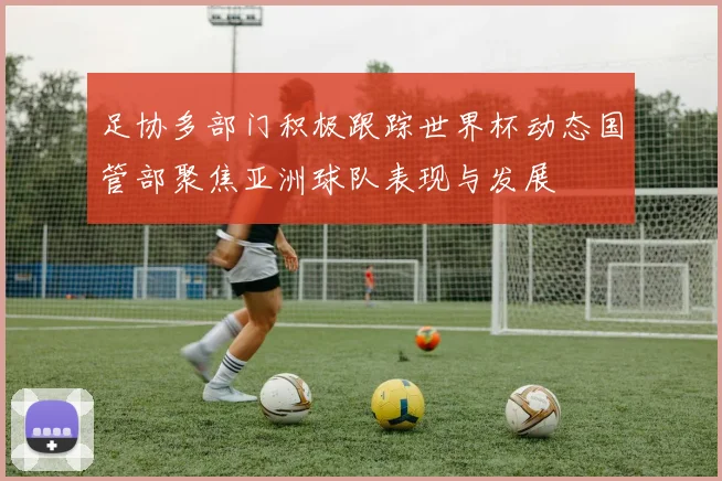 足协多部门积极跟踪世界杯动态国管部聚焦亚洲球队表现与发展