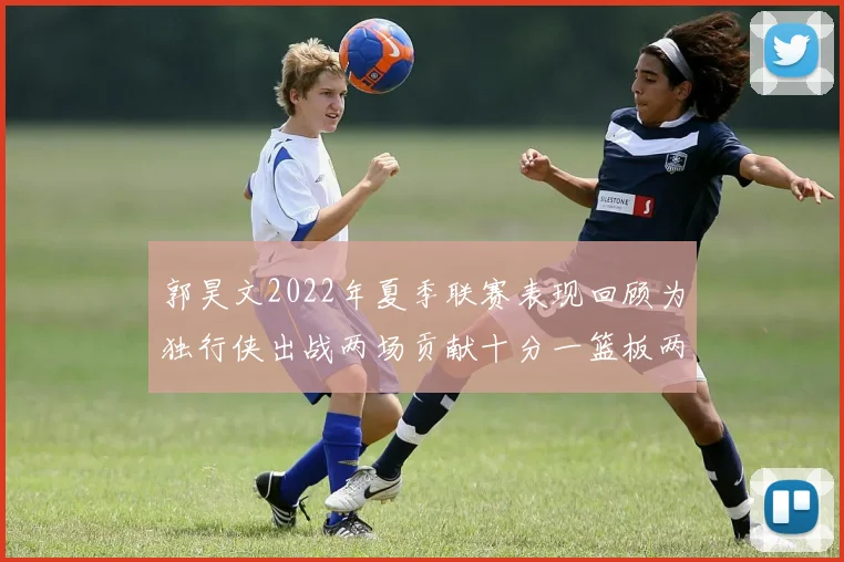 郭昊文2022年夏季联赛表现回顾为独行侠出战两场贡献十分一篮板两助攻