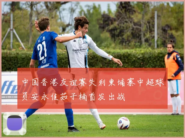 中国香港友谊赛失利柬埔寨中超球员安永佳茹子楠首发出战