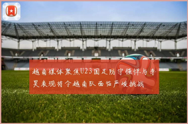 越南媒体聚焦U23国足防守强悍与李昊表现将令越南队面临严峻挑战